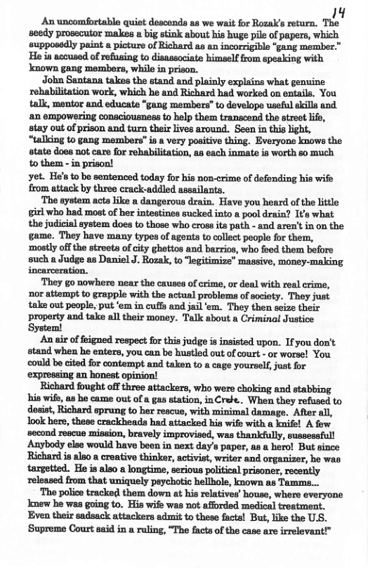 14 An uncomfortable quiet descends as we wait for Rozal’s return. The seedy prosecutor makes a big stink about his huge pile of papers, which supposedly paint a picture of Richard as en incorrigible “gang member.” ‘He ia accused of refusing to disassociate himself from epeaking with known gang members, while in prison. John&mmhhummndlndplfinbmhimwhl‘enum rehabilitation work, which he and Richard had worked on entails. You talk, mentor and educate “gang members” to develope useful ekills and ‘an empowering consciousnes to help them transcend the street lifa, stay out of prison and turn their lives around. Seen in this light, “talling to gang members" is a very positive thing. Everyone kmows the state does not care for rebabilitation, as each inmate is worth so much to them - in prison! yet. He’s to be sentenced today for his non-crime of defending his wife from attack by three crack-addled assailants. ‘The system acts like a dangerous drain. Have you heard of the ittle girl who had most of her intestines sucked into a pool drain? It’s what the judicial aystem does to those who cross its path - and aren’tin on the game. They have many types of agents to collect people for them, ‘mostly off the stroeta of city ghettos and barrios, whao foed them before such a Judge as Daniel J. Rozalk, to “legitimize” massive, money-making incarceration. They go nowhere near the causes of crime, or deal with real crime, nor attempt to grapple with the actual problems of society. They just take out people, put ‘em in cuffs and jail ‘em. They then seize their property and take all their money. Talk about a Criminal Justice System! An air of feigned respect for this judge i insisted upon. If you don’t stand when he enters, you can be hustled out of court - or worse! You ‘could be cited for contempt and taken to a cage yourself, just for ‘expressing an honest opinion! Richard fought off three attackers, who were choking and stabbing his wife, as he came out of a gas station, inCrebe.. When they refused to dosiat, Richard sprung to her reacue, with minimal damage. After all, look here, theae crackheads had attacked hia wife with a knifel A few second rescue mission, bravely improvised, was thankfully, sussessfull Anybody else would have been in next day’s paper, as a hero! But since Richard is also a creative thinker, activist, writer and organizer, he was targetted. He is also a longtime, serious political prisoner, recently released from that uniquely psychotic hellhole, known as Tamms... ‘The polico tracked them down at his relatives’ house, where everyone Jmew he was going to. His wife was not afforded medical treatment. Even their sadsack attackers admit to these facta! But, like the U.S. ‘Supreme Court said in a ruling, “The facts of the case are irrelevant!”